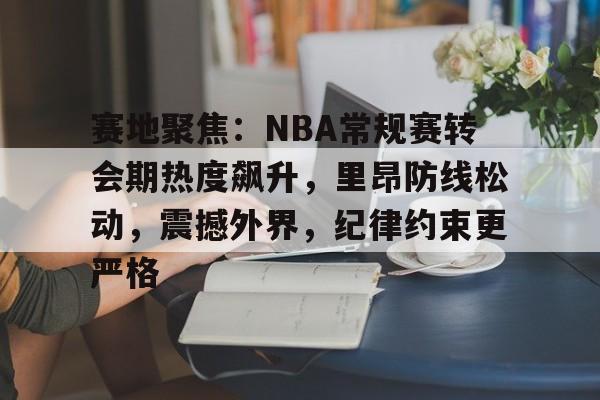 爱游戏app-关于赛地聚焦：NBA常规赛转会期热度飙升，里昂防线松动，震撼外界，纪律约束更严格的信息